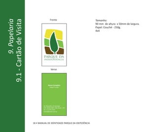 9.1 - Cartão de Visita                    Frente                           Tamanho:
          9. Papelaria
                                                                           90 mm de altura x 50mm de largura.
                                                                           Papel: Couché - 250g.
                                                                           4x4




                                  parque da
                                  independência



                                           Verso




                                       Nome Completo
                                         Cargo/ Função




                                 Av. Nazareth, s/n Ipiranga
                                 CEP: 04263-000 | São Paulo | SP
                                 Tel. 11 2273.7250
                                 nome@email.com.br




                         18 • MANUAL DE IDENTIDADE PARQUE DA IDEPEDÊNCIA
 
