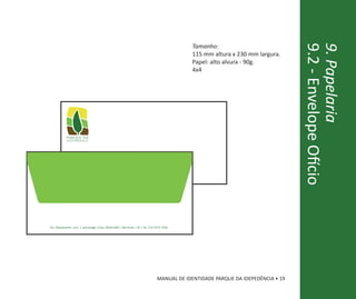 Tamanho:




                                                                                                                             9.2 - Envelope Ofício
                                                                                                                             9. Papelaria
                                                                                       115 mm altura x 230 mm largura.
                                                                                       Papel: alto alvura - 90g.
                                                                                       4x4




           parque da
           independência




Av. Nazareth, s/n | Ipiranga |Cep: 04263-000 | São Paulo | SP | Tel. (11) 2273-7250




                                                                           MANUAL DE IDENTIDADE PARQUE DA IDEPEDÊNCIA • 19
 