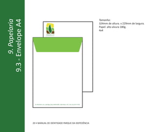 9.3 - Envelope A4                                                                                                        Tamanho:
       9. Papelaria
                                                                                                                         324mm de altura. x 229mm de largura.
                                                                                                                         Papel: alto alvura 180g.
                                                                                                                         4x4
                                              parque da
                                              independência




                       Av. Nazareth, s/n | Ipiranga||Cep: 04263-000 | São Paulo| | SP | (11) 2273-7250
                                  Av. Nazareth, s/n Ipiranga |Cep: 04263-000 | São Paulo SP | Tel. Tel. (11) 2273-7250




                      20 • MANUAL DE IDENTIDADE PARQUE DA IDEPEDÊNCIA
 