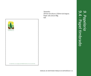 Tamanho:




                                                  9.4 - Papel timbrado
                                                  9. Papelaria
    297mm de altura x 210mm de largura.
    Papel: alto alvura 90g.
    4x4




MANUAL DE IDENTIDADE PARQUE DA IDEPEDÊNCIA • 21
 