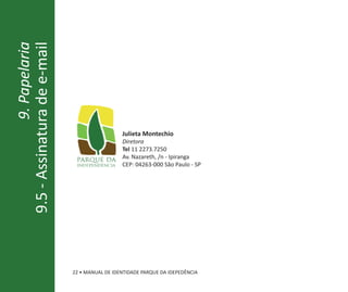 9. Papelaria
9.5 - Assinatura de e-mail




                                               Julieta Montechio
                                               Diretora
                                               Tel 11 2273.7250
                                               Av. Nazareth, /n - Ipiranga
                                               CEP: 04263-000 São Paulo - SP




                             22 • MANUAL DE IDENTIDADE PARQUE DA IDEPEDÊNCIA
 