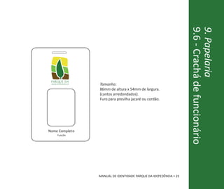 9.6 - Crachá de funcionário
                                                                   9. Papelaria
 parque da
 independência   Tamanho:
                 86mm de altura x 54mm de largura.
                 (cantos arredondados).
                 Furo para presilha jacaré ou cordão.




Nome Completo
     Função




                 MANUAL DE IDENTIDADE PARQUE DA IDEPEDÊNCIA • 23
 