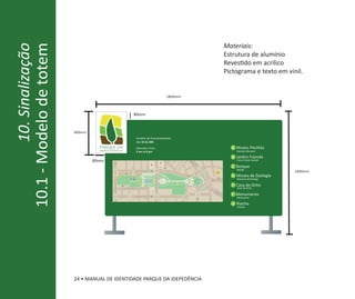 10.1 - Modelo de totem                                                                           Materiais:
         10. Sinalização
                                                                                                 Estrutura de alumínio
                                                                                                 Revestido em acrílico
                                                                                                 Pictograma e texto em vinil.


                                                                              1800mm



                                                         80mm


                           300mm
                                                         Horário de Funcionamento:
                                                         das 5h às 20h
                                     parque da                                                     A Museu Paulista
                                     independência       5 am to 8 pm                                Paulista Museum

                                                                                                   B Jardim Francês
                                   80mm                                                              French Style Garden

                                                                                                   C Bosque
                                                                                                     Woods
                                                                                                                           1400mm
                                                D                                                  D Museu de Zoologia
                                                                                                     Museum of Zoology
                                                           A            B                F   G
                                                     C
                                                                                     E             E Casa do Grito
                                                                                                     Casa do Grito

                                                                                                   F Monumento
                                                                                                     Monument

                                                                                                   G Riacho
                                                                                                     Stream




                           24 • MANUAL DE IDENTIDADE PARQUE DA IDEPEDÊNCIA
 
