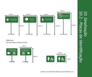 800mm




                                                                                                                          10.2 - Placas de Identificação
                                                                                                                          10. Sinalização
   800mm                         800mm                       800mm
                                                                                              Bicicletário
                                                                                              Bike parking lot

    Casa do Grito                      Bosque                Jardim Francês
      Casa do Grito                                          French Style Garden
                                        Woods




                      1300mm                        1300mm                                                       1550mm
                                                                                   1300mm




Materiais:
Em alumínio e texto em vinil.
                         500mm


  Saída Museu           Entrada Museu
     Exit Museum        Enter Museum
                                                                                      180mm

                                            800mm
                                                                                                        150mm




                                                       MANUAL DE IDENTIDADE PARQUE DA IDEPEDÊNCIA • 25
 