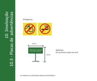 10. Sinalização
10.3 - Placas de advertências
                                     Pictogramas




                                                   300mm



                                              Não pise na grama                     Materiais:
                                              Do Not tread on the grass
                                                                                    Em alumínio e texto em vinil.
                                                                          350mm




                                  26 • MANUAL DE IDENTIDADE PARQUE DA IDEPEDÊNCIA
 