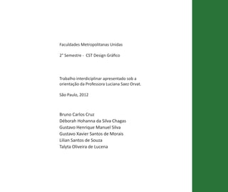 Faculdades Metropolitanas Unidas

2° Semestre - CST Design Gráfico




Trabalho interdiciplinar apresentado sob a
orientação da Professora Luciana Saez Orvat.

São Paulo, 2012



Bruno Carlos Cruz
Déborah Hohanna da Silva Chagas
Gustavo Henrique Manuel Silva
Gustavo Xavier Santos de Morais
Lilian Santos de Souza
Talyta Oliveira de Lucena




                      MANUAL DE IDENTIDADE PARQUE DA IDEPEDÊNCIA • 29
 
