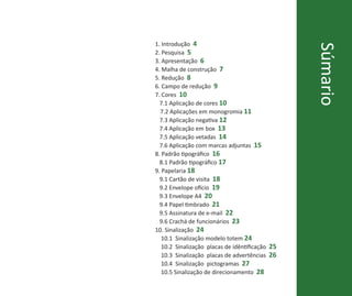 1. Introdução 4




                                                 Súmario
2. Pesquisa 5
3. Apresentação 6
4. Malha de construção 7
5. Redução 8
6. Campo de redução 9
7. Cores 10
  7.1 Aplicação de cores 10
  7.2 Aplicações em monogromia 11
  7.3 Aplicação negativa 12
  7.4 Aplicação em box 13
  7.5 Aplicação vetadas 14
  7.6 Aplicação com marcas adjuntas 15
8. Padrão tipográfico 16
  8.1 Padrão tipográfico 17
9. Papelaria 18
  9.1 Cartão de visita 18
  9.2 Envelope ofício 19
  9.3 Envelope A4 20
  9.4 Papel timbrado 21
  9.5 Assinatura de e-mail 22
  9.6 Crachá de funcionários 23
10. Sinalização 24
   10.1 Sinalização modelo totem 24
   10.2 Sinalização placas de idêntificação 25
   10.3 Sinalização placas de advertências 26
   10.4 Sinalização pictogramas 27
   10.5 Sinalização de direcionamento 28
MANUAL DE IDENTIDADE PARQUE DA IDEPEDÊNCIA • 3
 