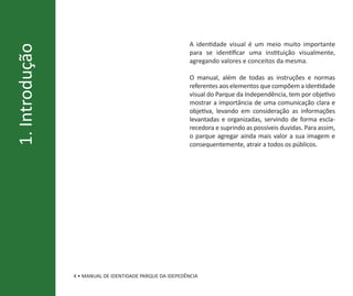 A identidade visual é um meio muito importante
1. Introdução
                                                           para se identificar uma instituição visualmente,
                                                           agregando valores e conceitos da mesma.

                                                           O manual, além de todas as instruções e normas
                                                           referentes aos elementos que compõem a identidade
                                                           visual do Parque da Independência, tem por objetivo
                                                           mostrar a importância de uma comunicação clara e
                                                           objetiva, levando em consideração as informações
                                                           levantadas e organizadas, servindo de forma escla-
                                                           recedora e suprindo as possíveis duvidas. Para assim,
                                                           o parque agregar ainda mais valor a sua imagem e
                                                           consequentemente, atrair a todos os públicos.




                4 • MANUAL DE IDENTIDADE PARQUE DA IDEPEDÊNCIA
 