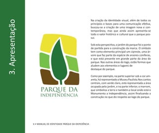 Na criação da identidade visual, além de todos os
3. Apresentação
                                                                   princípios e bases para uma comunicação efetiva,
                                                                   buscou-se a criação de uma imagem nova e con-
                                                                   temporânea, mas que ainda assim apresenta-se
                                                                   todo o valor histórico e cultural que o parque pos-
                                                                   sui.

                                                                   Sob esta perspectiva, o jardim do parque foi o ponto
                                                                   de partida para a construção da marca. O símbolo
                                                                   tem como elemento principal um cipreste, uma ár-
                                                                   vore que faz parte da espécie de arvores coníferas,
                                                                   e que está presente em grande parte da área do
                                                                   parque. Nas outras áreas do logo, estão formas que
                                                                   aludem aos elementos e lugares de
                                                                   destaque do parque.

                                                                   Como por exemplo, na parte superior sob a cor am-
                                                                   arela, há representado o Museu Paulista.Nos cantos
                                                                   centrais, com verde claro, está representada a área
                                                                   ocupada pelo jardim, e na parte inferior, o marrom,
                        parque da                                  que simboliza a terra e também o local onde está o
                                                                   Monumento a Independência, assim finalizando a
                       independência                               construção no que diz respeito ao logo do parque.




                  6 • MANUAL DE IDENTIDADE PARQUE DA IDEPEDÊNCIA
 