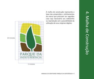 A malha de construção representa a




                                                                               4. Malha de Construção
                                    base das proporções e alinhamentos
                                    da marca que precisam ser seguidos
                                    caso seja necessário seu redesenho
                                    ou reprodução sem a possibilidade da
                                    utilização de seus originais digitais.




23 módulos




             parque da
             independência

                 15 módulos




                              MANUAL DE IDENTIDADE PARQUE DA IDEPEDÊNCIA • 7
 