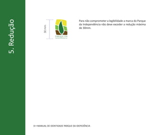 Para não comprometer a legibilidade a marca do Parque
5. Redução
                                                  da Independência não deve exceder a redução máxima




                    30 mm
                                                  de 30mm.

                              parque da
                              independência




             8 • MANUAL DE IDENTIDADE PARQUE DA IDEPEDÊNCIA
 
