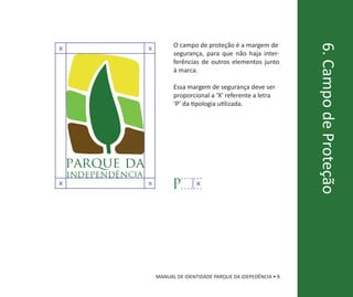 O campo de proteção é a margem de




                                                                          6. Campo de Proteção
X                    X
                               segurança, para que não haja inter-
                               ferências de outros elementos junto
                               à marca.

                               Essa margem de segurança deve ser
                               proporcional a ‘X’ referente a letra
                               ‘P’ da tipologia utilizada.




    parque da
    independên cia
X                    X
                               P        X




                         MANUAL DE IDENTIDADE PARQUE DA IDEPEDÊNCIA • 9
 