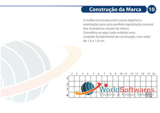 Construção da Marca                         10
            A malha construtiva tem como objetivo a
            orientação para uma perfeita reprodução manual
            das assinaturas visuais da marca.
            Considera-se aqui cada módulo uma
            unidade fundamental da construção, com valor
            de 1,4 x 1,4 cm.




    1   2   3   4    5   6     7   8   9   10 11   12 13   14   15 16
1
2
3
                             WorldSoftwares
                             Creative & Unique Solutions
4
 