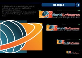 A redução refere-se ao quanto a marca pode ser
                                                   Redução                                  11
reduzida sem que se perca a legibilidade e
leiturabilidade confortável.                           21 Cm
De acordo com o demostrado abaixo, a assinatura
visual tem limite de redução de 6,50 cm em sua
base.                                             WorldSoftwares
                                                  Creative & Unique Solutions

                                                           17 Cm


                                                      WorldSoftwares
                                                      Creative & Unique Solutions


                                                                     11,5 Cm



                                                               WorldSoftwares
                                                               Creative & Unique Solutions


                                                                                  6,5 Cm




                                                                           WorldSoftwares
                                                                           Creative & Unique Solutions
 