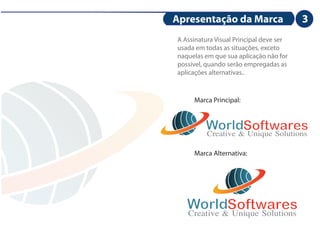 Apresentação da Marca                    3
                                         3
A Assinatura Visual Principal deve ser
usada em todas as situações, exceto
naquelas em que sua aplicação não for
possível, quando serão empregadas as
aplicações alternativas..



     Marca Principal:


         WorldSoftwares
         Creative & Unique Solutions
     Marca Alternativa:




   WorldSoftwares
   Creative & Unique Solutions
 