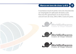 Marca em tons de cinza / p & b                6
A assinatura visual em preto e tons de cinza deverão
ser empregada em aplicações de baixo custo.
Para esse m apresemtam-se em duas formas,
uma em tons de cinza, 30% e 90% e outra em preto.




                  WorldSoftwares
                  Creative & Unique Solutions


                  WorldSoftwares
                  Creative & Unique Solutions


                  WorldSoftwares
                  Creative & Unique Solutions
 
