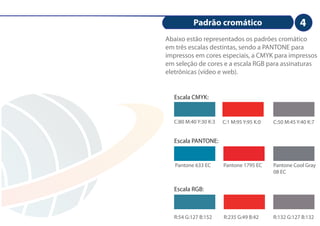 Padrão cromático                            4
Abaixo estão representados os padrões cromático
em três escalas destintas, sendo a PANTONE para
impressos em cores especiais, a CMYK para impressos
em seleção de cores e a escala RGB para assinaturas
eletrônicas (vídeo e web).


  Escala CMYK:


  C:80 M:40 Y:30 K:3   C:1 M:95 Y:95 K:0   C:50 M:45 Y:40 K:7


  Escala PANTONE:


   Pantone 633 EC      Pantone 1795 EC     Pantone Cool Gray
                                           08 EC


  Escala RGB:



  R:54 G:127 B:152     R:235 G:49 B:42     R:132 G:127 B:132
 