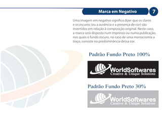 Marca em Negativo                   7
Uma imagem em negativo signi ca dizer que os claros
e os escuros (ou a ausência e a presença de cor) são
invertidos em relação à composição original. Neste caso,
a marca será disposta num impresso ou numa publicação,
nos quais o fundo escuro, no caso de uma monocromia a
traço, consiste na predominância dessa cor.


          Padrão Fundo Preto 100%


                         WorldSoftwares
                         Creative & Unique Solutions

         Padrão Fundo Preto 30%

                         WorldSoftwares
                         Creative & Unique Solutions
 