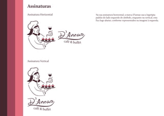 Assinaturas
Assinatura Horizontal                   Na sua assinatura horizontal, a marca D’annas usa a logotipia
                                        padrão do lado esquerdo do símbolo, enquanto na vertical, esta
                                        fica logo abaixo, conforme representados na imagem à esquerda.




                        café & buffet




Assinatura Vertical




     café & buffet
 