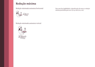 Redução máxima
Redução máximada assinatura horizontal   Para uma boa legibilidade e identificação da marca a redução
                                         máxima permitida para uso é de 40 mm (ou 4 cm).


                café & buffet




Redução máximada assinatura vertical




      café & buffet
 