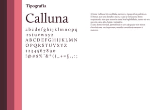Tipografia


Calluna
                                     A fonte Calluna foi escolhida para ser a tipografica padrão da
                                     D’Annas por seus detalhes ricos, o que a torna uma fonte
                                     requintada, mas que mantém uma boa legibilidade, tanto no seu
                                     uso em caixa alta, baixa e versalete.
                                     É uma fonte versátil, permitindo o uso adequado nos meios
                                     eletrônicos e em impressos, usando tamanhos menores e
abcdefghijklmnopq                    maiores.

 rstuvwxyz
ABCDEFGHIJKLMN
OPQRSTUVXYZ
1234567890
! @ # $ % ¨& * ( ) _ + = § . , : ;
 
