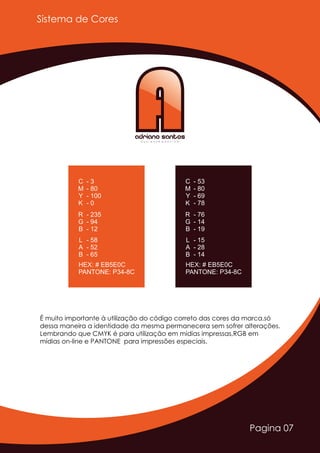 Pagina 07
Sistema de Cores
AAAdriano SantosD E S I G N E R G R Á F I C O
- 3
- 80
- 100
C
M
Y
K - 0
- 235
- 94
R
G
B - 12
- 58
- 52
L
A
B - 65
HEX: # EB5E0C
PANTONE: P34-8C
- 53
- 80
- 69
C
M
Y
K - 78
- 76
- 14
R
G
B - 19
- 15
- 28
L
A
B - 14
HEX: # EB5E0C
PANTONE: P34-8C
É muito importante à utilização do código correto das cores da marca,só
dessa maneira a identidade da mesma permanecera sem sofrer alterações.
Lembrando que CMYK é para utilização em midias impressas,RGB em
mídias on-line e PANTONE para impressões especiais.
 