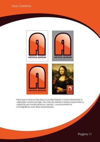 Pagina 11
Usos Corretos
AAAdriano SantosD E S I G N E R G R Á F I C O
AAAdriano SantosD E S I G N E R G R Á F I C O
AAAdriano SantosD E S I G N E R G R Á F I C O
AAAdriano SantosD E S I G N E R G R Á F I C O
Para que a marca não perca sua identidade é muito importante à
utilização correta da logo. No caso da Adriano Santos é permitido a
utilização em fundos brancos, neutros , monocromáticos
e fotográﬁcos com área de proteção.
 