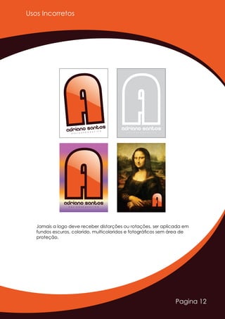 Pagina 12
Usos Incorretos
AAAdriano Santos
D E S I G N E R G R Á F I C O
Adriano SantosD E S I G N E R G R Á F I C O
AAAdriano SantosD E S I G N E R G R Á F I C O
AAAdriano SantosD E S I G N E R G R Á F I C O
Jamais a logo deve receber distorções ou rotações, ser aplicada em
fundos escuros, colorido, multicoloridos e fotográﬁcos sem área de
proteção.
 