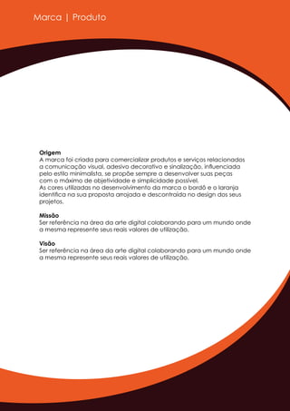 Marca | Produto
Origem
A marca foi criada para comercializar produtos e serviços relacionados
a comunicação visual, adesivo decorativo e sinalização, inﬂuenciada
pelo estilo minimalista, se propõe sempre a desenvolver suas peças
com o máximo de objetividade e simplicidade possível.
As cores utilizadas no desenvolvimento da marca o bordô e o laranja
identiﬁca na sua proposta arrojada e descontraída no design dos seus
projetos.
Missão
Ser referência na área da arte digital colaborando para um mundo onde
a mesma represente seus reais valores de utilização.
Visão
Ser referência na área da arte digital colaborando para um mundo onde
a mesma represente seus reais valores de utilização.
 