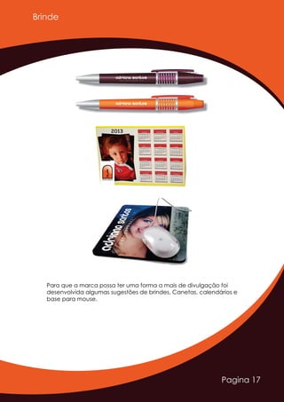 Pagina 17
Brinde
Para que a marca possa ter uma forma a mais de divulgação foi
desenvolvida algumas sugestões de brindes. Canetas, calendários e
base para mouse.
Adriano SantosD E S I G N E R G R Á F I C O
Adriano SantosD E S I G N E R G R Á F I C O
AAAdriano SantosD E S I G N E R G R Á F I C O
 