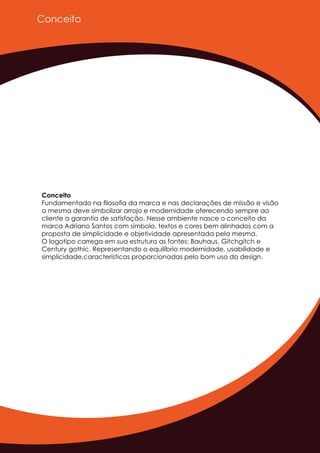 Conceito
Conceito
Fundamentado na ﬁlosoﬁa da marca e nas declarações de missão e visão
a mesma deve simbolizar arrojo e modernidade oferecendo sempre ao
cliente a garantia de satisfação. Nesse ambiente nasce o conceito da
marca Adriano Santos com símbolo, textos e cores bem alinhados com a
proposta de simplicidade e objetividade apresentada pela mesma.
O logotipo carrega em sua estrutura as fontes: Bauhaus, Gitchgitch e
Century gothic. Representando o equilíbrio modernidade, usabilidade e
simplicidade,características proporcionadas pelo bom uso do design.
 