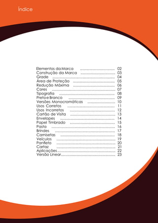 Índice
Elementos da Marca
Construção da Marca
Grade
Área de Proteção
Redução Máxima
Cores
Tipograﬁa
Pretoe Branco
Versões Monocromáticas
Usos Corretos
Usos Incorretos
Cartão de Visita
Envelopes
Papel Timbrado
Pasta
Brindes
Camisetas
Veículos
..............................
..............................
......................................................
....................................
....................................
.......................................................
................................................
........................................
........................
.........................................
.......................................
.......................................
...............................................
.......................................
.......................................................
....................................................
...............................................
...................................................
02
03
04
05
06
07
08
09
10
11
12
13
14
15
16
17
18
19
Panﬂeto ................................................... 20
Cartaz ................................................... 21
Aplicações................................................... 22
Versão Linear............................................. 23
 