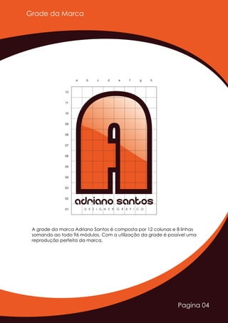 Pagina 04
AAAdriano SantosD E S I G N E R G R Á F I C O
a b c d e f g h
01
02
03
04
05
06
07
08
09
10
11
12
Grade da Marca
A grade da marca Adriano Santos é composta por 12 colunas e 8 linhas
somando ao todo 96 módulos. Com a utilização da grade é possível uma
reprodução perfeita da marca.
 
