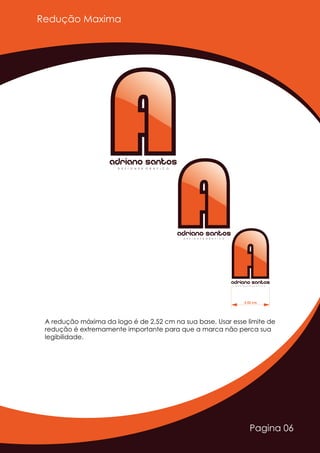 Pagina 06
A redução máxima da logo é de 2,52 cm na sua base. Usar esse limite de
redução é extremamente importante para que a marca não perca sua
legibilidade.
AAAdriano SantosD E S I G N E R G R Á F I C O
AAAdriano SantosD E S I G N E R G R Á F I C O
AAAdriano SantosD E S I G N E R G R Á F I C O
2,52 cm
Redução Maxima
 