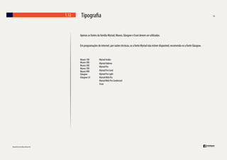 1.12

Tipogra a
Apenas as fontes da família Myriad, Museo, Glasgow e Essei devem ser utilizadas.
Em programações de internet, por razões técnicas, se a fonte Myriad não estiver disponível, recomenda-se a fonte Glasgow.

Museo 100
Museo 300
Museo 500
Museo 700
Museo 900
Glasgow
Glasgow LH

Myriad Arabic
Myriad Habrew
Myriad Pro
Myriad Pro Cond
Myriad Pro Light
Myriad Web Pro
Myriad Web Pro Condensed
Essai

 