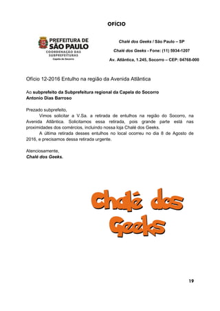 OFÍCIO
Chalé dos Geeks / São Paulo – SP
Chalé dos Geeks - Fone: (11) 5934-1207
Av. Atlântica, 1.245, Socorro – CEP: 04768-000
Ofício 12-2016 Entulho na região da Avenida Atlântica
Ao subprefeito da Subprefeitura regional da Capela do Socorro
Antonio Dias Barroso
Prezado subprefeito,
Vimos solicitar a V.Sa. a retirada de entulhos na região do Socorro, na
Avenida Atlântica. Solicitamos essa retirada, pois grande parte está nas
proximidades dos comércios, incluindo nossa loja Chalé dos Geeks.
A última retirada desses entulhos no local ocorreu no dia 8 de Agosto de
2016, e precisamos dessa retirada urgente.
Atenciosamente,
Chalé dos Geeks.
19
 