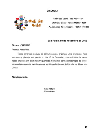 CIRCULAR
Chalé dos Geeks / São Paulo – SP
Chalé dos Geeks - Fone: (11) 5934-1207
Av. Atlântica, 1.245, Socorro – CEP: 04768-000
São Paulo, 09 de novembro de 2016
Circular n°123/2015
Prezado Associado,
Nossa empresa resolveu de comum acordo, organizar uma promoção. Para
isso vamos planejar um evento no dia 17 de Dezembro, com o intuito de tornar
nossa empresa um local mais frequentado. Contamos com a colaboração de todos,
para realizarmos este evento ao qual será importante para todos nós, da Chalé dos
Geeks.
Atenciosamente,
______________________
Luiz Felipe
Presidente
21
 