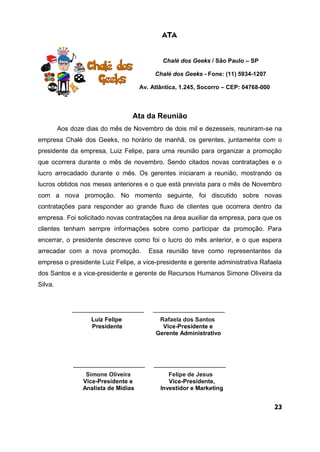 ATA
Chalé dos Geeks / São Paulo – SP
Chalé dos Geeks - Fone: (11) 5934-1207
Av. Atlântica, 1.245, Socorro – CEP: 04768-000
Ata da Reunião
Aos doze dias do mês de Novembro de dois mil e dezesseis, reuniram-se na
empresa Chalé dos Geeks, no horário de manhã, os gerentes, juntamente com o
presidente da empresa, Luiz Felipe, para uma reunião para organizar a promoção
que ocorrera durante o mês de novembro. Sendo citados novas contratações e o
lucro arrecadado durante o mês. Os gerentes iniciaram a reunião, mostrando os
lucros obtidos nos meses anteriores e o que está prevista para o mês de Novembro
com a nova promoção. No momento seguinte, foi discutido sobre novas
contratações para responder ao grande fluxo de clientes que ocorrera dentro da
empresa. Foi solicitado novas contratações na área auxiliar da empresa, para que os
clientes tenham sempre informações sobre como participar da promoção. Para
encerrar, o presidente descreve como foi o lucro do mês anterior, e o que espera
arrecadar com a nova promoção. Essa reunião teve como representantes da
empresa o presidente Luiz Felipe, a vice-presidente e gerente administrativa Rafaela
dos Santos e a vice-presidente e gerente de Recursos Humanos Simone Oliveira da
Silva.
____________________ ____________________
Luiz Felipe Rafaela dos Santos
Presidente Vice-Presidente e
Gerente Administrativo
____________________ ____________________
Simone Oliveira Felipe de Jesus
Vice-Presidente e Vice-Presidente,
Analista de Mídias Investidor e Marketing
23
 