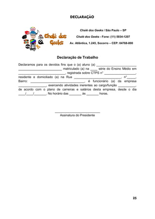 DECLARAÇÃO
Chalé dos Geeks / São Paulo – SP
Chalé dos Geeks - Fone: (11) 5934-1207
Av. Atlântica, 1.245, Socorro – CEP: 04768-000
Declaração de Trabalho
Declaramos para os devidos fins que o (a) aluno (a) _______________________
_________________________ matriculado (a) na ____ série do Ensino Médio em
___________________________, registrada sobre CTPS n° __________________,
residente e domiciliado (a) na Rua ___________________________, n°_____,
Bairro: _______________________________, é funcionário (a) da empresa
________________, exercendo atividades inerentes ao cargo/função __________,
de acordo com o plano de carreiras e salários desta empresa, desde o dia
____/____/_______. No horário das _______ às _______ horas.
__________________________
Assinatura do Presidente
25
 