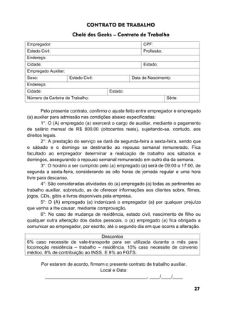 CONTRATO DE TRABALHO
Chalé dos Geeks – Contrato de Trabalho
Pelo presente contrato, confirmo o ajuste feito entre empregador e empregado
(a) auxiliar para admissão nas condições abaixo especificadas:
1°: O (A) empregado (a) exercerá o cargo de auxiliar, mediante o pagamento
de salário mensal de R$ 800,00 (oitocentos reais), sujeitando-se, contudo, aos
direitos legais.
2°: A prestação do serviço se dará de segunda-feira a sexta-feira, sendo que
o sábado e o domingo se destinarão ao repouso semanal remunerado. Fica
facultado ao empregador determinar a realização de trabalho aos sábados e
domingos, assegurando o repouso semanal remunerado em outro dia da semana.
3°: O horário a ser cumprido pelo (a) empregado (a) será de 09:00 a 17:00, de
segunda a sexta-feira, considerando as oito horas de jornada regular e uma hora
livre para descanso.
4°: São consideradas atividades do (a) empregado (a) todas as pertinentes ao
trabalho auxiliar, sobretudo, as de oferecer informações aos clientes sobre, filmes,
jogos, CDs, gibis e livros disponíveis pela empresa.
5°: O (A) empregado (a) indenizará o empregador (a) por qualquer prejuízo
que venha a lhe causar, mediante comprovação.
6°: No caso de mudança de residência, estado civil, nascimento de filho ou
qualquer outra alteração dos dados pessoais, o (a) empregado (a) fica obrigado a
comunicar ao empregador, por escrito, até o segundo dia em que ocorra a alteração.
Por estarem de acordo, firmam o presente contrato de trabalho auxiliar.
Local e Data:
________________________________________, ____/____/____
Empregador: CPF:
Estado Civil: Profissão:
Endereço:
Cidade: Estado:
Empregado Auxiliar:
Sexo: Estado Civil: Data de Nascimento:
Endereço:
Cidade: Estado:
Número da Carteira de Trabalho: Série:
Descontos
6% caso necessite de vale-transporte para ser utilizada durante o mês para
locomoção residência – trabalho – residência. 10% caso necessite de convenio
médico. 8% de contribuição ao INSS. E 8% ao FGTS.
27
 