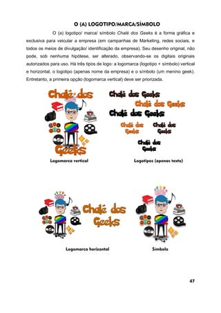 O (A) LOGOTIPO/MARCA/SÍMBOLO
O (a) logotipo/ marca/ símbolo Chalé dos Geeks é a forma gráfica e
exclusiva para veicular a empresa (em campanhas de Marketing, redes sociais, e
todos os meios de divulgação/ identificação da empresa). Seu desenho original, não
pode, sob nenhuma hipótese, ser alterado, observando-se os digitais originais
autorizados para uso. Há três tipos de logo: a logomarca (logotipo + símbolo) vertical
e horizontal, o logotipo (apenas nome da empresa) e o símbolo (um menino geek).
Entretanto, a primeira opção (logomarca vertical) deve ser priorizada.
Logomarca vertical Logotipos (apenas texto)
Logomarca horizontal Símbolo
47
 