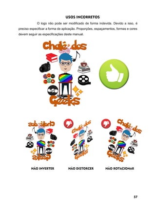 USOS INCORRETOS
O logo não pode ser modificado de forma indevida. Devido a isso, é
preciso especificar a forma de aplicação. Proporções, espaçamentos, formas e cores
devem seguir as especificações deste manual.
NÃO INVERTER NÃO DISTORCER NÃO ROTACIONAR
57
 