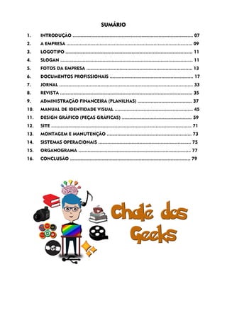 SUMÁRIO
1. INTRODUÇÃO ........................................................................................... 07
2. A EMPRESA ............................................................................................... 09
3. LOGOTIPO ................................................................................................ 11
4. SLOGAN .................................................................................................... 11
5. FOTOS DA EMPRESA ................................................................................ 13
6. DOCUMENTOS PROFISSIONAIS ............................................................... 17
7. JORNAL ..................................................................................................... 33
8. REVISTA .................................................................................................... 35
9. ADMINISTRAÇÃO FINANCEIRA (PLANILHAS) ......................................... 37
10. MANUAL DE IDENTIDADE VISUAL ........................................................... 45
11. DESIGN GRÁFICO (PEÇAS GRÁFICAS) ..................................................... 59
12. SITE .......................................................................................................... 71
13. MONTAGEM E MANUTENÇÃO ................................................................ 73
14. SISTEMAS OPERACIONAIS ...................................................................... 75
15. ORGANOGRAMA ..................................................................................... 77
16. CONCLUSÃO ........................................................................................... 79
 