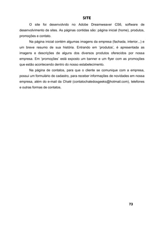 SITE
O site foi desenvolvido no Adobe Dreamweaver CS6, software de
desenvolvimento de sites. As páginas contidas são: página inicial (home), produtos,
promoções e contato.
Na página inicial contém algumas imagens da empresa (fachada, interior...) e
um breve resumo de sua história. Entrando em ‘produtos’, é apresentada as
imagens e descrições de alguns dos diversos produtos oferecidos por nossa
empresa. Em ‘promoções’ está exposto um banner e um flyer com as promoções
que estão acontecendo dentro do nosso estabelecimento.
Na página de contatos, para que o cliente se comunique com a empresa,
possui um formulário de cadastro, para receber informações de novidades em nossa
empresa, além do e-mail da Chalé (contatochaledosgeeks@hotmail.com), telefones
e outras formas de contatos.
73
 