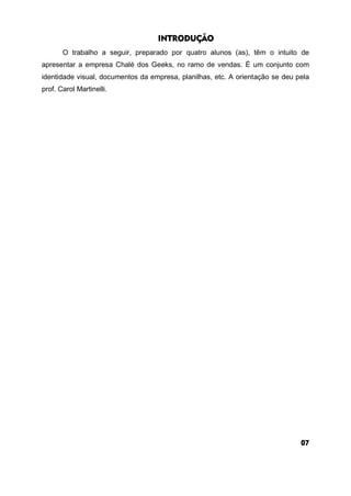 INTRODUÇÃO
O trabalho a seguir, preparado por quatro alunos (as), têm o intuito de
apresentar a empresa Chalé dos Geeks, no ramo de vendas. É um conjunto com
identidade visual, documentos da empresa, planilhas, etc. A orientação se deu pela
prof. Carol Martinelli.
07
 