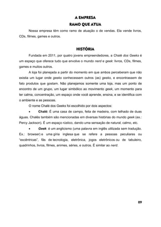 A EMPRESA
RAMO QUE ATUA
Nossa empresa têm como ramo de atuação o de vendas. Ela vende livros,
CDs, filmes, games e outros.
HISTÓRIA
Fundada em 2011, por quatro jovens empreendedores, a Chalé dos Geeks é
um espaço que oferece tudo que envolve o mundo nerd e geek: livros, CDs, filmes,
games e muitos outros.
A loja foi planejada a partir do momento em que ambos perceberam que não
existia um lugar onde geeks conhecessem outros (as) geeks, e encontrassem de
fato produtos que gostam. Não planejamos somente uma loja, mas um ponto de
encontro de um grupo, um lugar simbólico ao movimento geek, um momento para
ter calma, concentração, um espaço onde você aprende, ensina, e se identifica com
o ambiente e as pessoas.
O nome Chalé dos Geeks foi escolhido por dois aspectos:
 Chalé: É uma casa de campo, feita de madeira, com telhado de duas
águas. Chalés também são mencionadas em diversas histórias do mundo geek (ex.:
Percy Jackson). É um espaço rústico, dando uma sensação de natural, calmo, etc.
 Geek: é um anglicismo (uma palavra em inglês utilizada sem tradução.
Ex.: browser) e uma gíria inglesa que se refere a pessoas peculiares ou
“excêntricas”, fãs de tecnologia, eletrônica, jogos eletrônicos ou de tabuleiro,
quadrinhos, livros, filmes, animes, séries, e outros. É similar ao nerd.
09
 