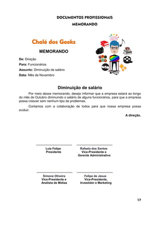 DOCUMENTOS PROFISSIONAIS
MEMORANDO
Chalé dos Geeks
MEMORANDO
De: Direção
Para: Funcionários
Assunto: Diminuição de salário
Data: Mês de Novembro
Diminuição de salário
Por meio desse memorando, desejo informar que a empresa estará ao longo
do mês de Outubro diminuindo o salário de alguns funcionários, para que a empresa
possa crescer sem nenhum tipo de problemas.
Contamos com a colaboração de todos para que nossa empresa possa
evoluir.
A direção.
____________________ ____________________
Luiz Felipe Rafaela dos Santos
Presidente Vice-Presidente e
Gerente Administrativo
____________________ ____________________
Simone Oliveira Felipe de Jesus
Vice-Presidente e Vice-Presidente,
Analista de Mídias Investidor e Marketing
17
 