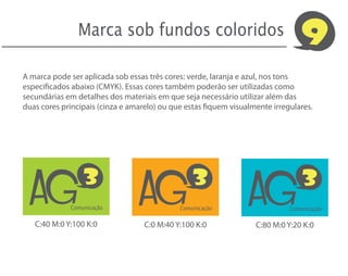 Marca sob fundos coloridos                                      9
A marca pode ser aplicada sob essas três cores: verde, laranja e azul, nos tons
especificados abaixo (CMYK). Essas cores também poderão ser utilizadas como
secundárias em detalhes dos materiais em que seja necessário utilizar além das
duas cores principais (cinza e amarelo) ou que estas fiquem visualmente irregulares.




  AG                             AG                              AG
                 3                               3                               3
             Comunicação                     Comunicação                     Comunicação

   C:40 M:0 Y:100 K:0              C:0 M:40 Y:100 K:0              C:80 M:0 Y:20 K:0
 
