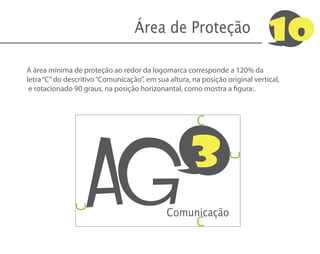 Área de Proteção                            10
A área mínima de proteção ao redor da logomarca corresponde a 120% da
letra “C” do descritivo “Comunicação”, em sua altura, na posição original vertical,
 e rotacionado 90 graus, na posição horizonantal, como mostra a figura:.




                   AG
                                                       C


                                                     3
                                                                 C
              C




                                             Comunicação
                                                       C
 