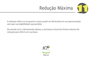 Redução Máxima                         11
A redução refere-se ao quanto a marca pode ser diminuida em sua apresentação
sem que sua legibilidade seja perdida.

De acordo com o demostrado abaixo, a assinatura visual tem limite máximo de
redução para 30mm em sua base.




                                     AG
                                            3
                                        Comunicação
                                  {
                                     30mm
 